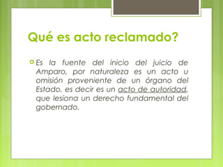 Qué es acto reclamado?
 Es la fuente del inicio del juicio de
Amparo, por naturaleza es un acto u
omisión proveniente de un órgano del
Estado, es decir es un acto de autoridad,
que lesiona un derecho fundamental del
gobernado.
 