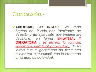 Conclusión.-
 AUTORIDAD RESPONSABLE: es todo
órgano del Estado con facultades de
decisión y de ejecución que impone sus
decisiones en forma UNILATERAL Y
OBLIGATORIA ( se elimina la formula:
imperativa, unilateral y coercitiva), de tal
forma que el gobernado no tiene otra
alternativa que cumplir con lo ordenado
en el acto de autoridad.
 
