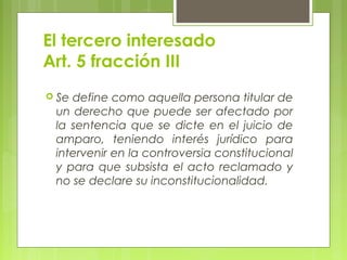 El tercero interesado
Art. 5 fracción III
 Se define como aquella persona titular de
un derecho que puede ser afectado por
la sentencia que se dicte en el juicio de
amparo, teniendo interés jurídico para
intervenir en la controversia constitucional
y para que subsista el acto reclamado y
no se declare su inconstitucionalidad.
 