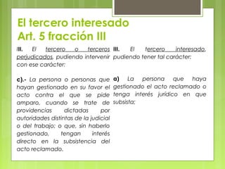 El tercero interesado
Art. 5 fracción III
III. El tercero o terceros
perjudicados, pudiendo intervenir
con ese carácter:
c).- La persona o personas que
hayan gestionado en su favor el
acto contra el que se pide
amparo, cuando se trate de
providencias dictadas por
autoridades distintas de la judicial
o del trabajo; o que, sin haberlo
gestionado, tengan interés
directo en la subsistencia del
acto reclamado.
III. El tercero interesado,
pudiendo tener tal carácter:
a) La persona que haya
gestionado el acto reclamado o
tenga interés jurídico en que
subsista;
 