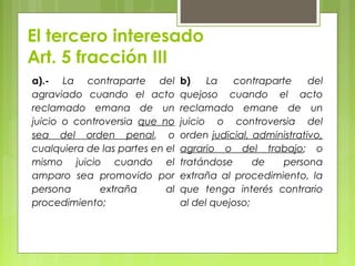 El tercero interesado
Art. 5 fracción III
a).- La contraparte del
agraviado cuando el acto
reclamado emana de un
juicio o controversia que no
sea del orden penal, o
cualquiera de las partes en el
mismo juicio cuando el
amparo sea promovido por
persona extraña al
procedimiento;
b) La contraparte del
quejoso cuando el acto
reclamado emane de un
juicio o controversia del
orden judicial, administrativo,
agrario o del trabajo; o
tratándose de persona
extraña al procedimiento, la
que tenga interés contrario
al del quejoso;
 