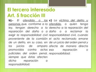 El tercero interesado
Art. 5 fracción III
b).- El ofendido o las
personas que, conforme a la
ley, tengan derecho a la
reparación del daño o a
exigir la responsabilidad civil
proveniente de la comisión
de un delito, en su caso, en
los juicios de amparo
promovidos contra actos
judiciales del orden penal,
siempre que éstas afecten
dicha reparación o
responsabilidad;
c) La víctima del delito u
ofendido, o quien tenga
derecho a la reparación del
daño o a reclamar la
responsabilidad civil, cuando
el acto reclamado emane
de un juicio del orden penal y
afecte de manera directa
esa reparación o
responsabilidad;
 