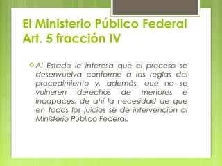 El Ministerio Público Federal
Art. 5 fracción IV
 Al Estado le interesa que el proceso se
desenvuelva conforme a las reglas del
procedimiento y, además, que no se
vulneren derechos de menores e
incapaces, de ahí la necesidad de que
en todos los juicios se dé intervención al
Ministerio Público Federal.
 