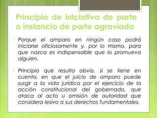 Principio de iniciativa de parte
o instancia de parte agraviada
 Porque el amparo en ningún caso podrá
iniciarse oficiosamente y, por lo mismo, para
que nazca es indispensable que lo promueva
alguien.
 Principio que resulta obvio, si se tiene en
cuenta, en que el juicio de amparo puede
surgir a la vida jurídica por el ejercicio de la
acción constitucional del gobernado, que
ataca al acto u omisión de autoridad que
considera lesivo a sus derechos fundamentales.
 