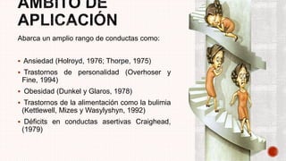Abarca un amplio rango de conductas como:
 Ansiedad (Holroyd, 1976; Thorpe, 1975)
 Trastornos de personalidad (Overhoser y
Fine, 1994)
 Obesidad (Dunkel y Glaros, 1978)
 Trastornos de la alimentación como la bulimia
(Kettlewell, Mizes y Wasylyshyn, 1992)
 Déficits en conductas asertivas Craighead,
(1979)
 