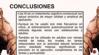 Las AI es un tratamiento cognitivo-conductual con
apoyo empírico de mayor utilidad y amplitud de
aplicación.
Aunque se ha usado con más frecuencia en
niños, el entrenamiento autoinstruccional se ha
utilizado algunas veces con adolescentes y
adultos.
También se ha utilizado en adultos con retraso
mental de todos los niveles en tareas
relacionadas con la actividad laboral teniendo
como resultado mejoras significativas en
precisión en la ejecución, cumplimiento de las
tareas y puntualidad.
 