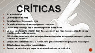 1. Su aplicabilidad
2. La motivación del niño
3. Verbalizaciones internas del niño
4. Es moderadamente eficaz en problemas concretos.
5. Cuanto más complejo sea el problema peor es el resultado.
6. Lo ideal es reforzar la relación decir-hacer, es decir, que haga lo que se dice. Si no hay
relación, no hay reforzamiento.
7. Dificultad en determinar, si el usuario utiliza realmente las autoinstrucciones para guiar o
controlar su conducta
8. Dificultad en valorar eficacia, al formar parte generalmente de un programa más amplio.
9. Dificultad para generalizar los resultados.
10. Escasez de estudios que hayan incluido evaluaciones de la técnica.
 