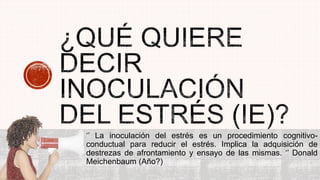‘’ La inoculación del estrés es un procedimiento cognitivo-
conductual para reducir el estrés. Implica la adquisición de
destrezas de afrontamiento y ensayo de las mismas. ‘’ Donald
Meichenbaum (Año?)
 