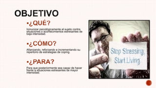 
Inmunizar psicológicamente al sujeto contra
situaciones o acontecimientos estresantes de
baja intensidad.

Afianzando, reforzando e incrementando su
repertorio de estrategias de coping.

Para que posteriormente sea capaz de hacer
frente a situaciones estresantes de mayor
intensidad.
 