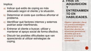 Implica:
a) Indicar qué estilo de coping es más
adecuado según el cliente y la situación.
b) Determinar el coste que conlleva afrontar el
problema.
c) Identificar qué factores internos y externos
podrían estar interfiriendo.
d) Entrenar al cliente a buscar, utilizar y
mantener el apoyo social de forma efectiva.
e) Discutir las posibles dificultades que van
apareciendo al utilizar estrategias de
coping.
Objetivo: aprender y llevar
a la práctica estrategias
de afrontamiento que
le permitan abordar las
situaciones generadoras
de estrés que se le
detectaron en la fase
anterior de
conceptualización.
 