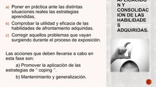 a) Poner en práctica ante las distintas
situaciones reales las estrategias
aprendidas,
b) Comprobar la utilidad y eficacia de las
habilidades de afrontamiento adquiridas.
c) Corregir aquellos problemas que vayan
surgiendo durante el proceso de exposición.
Las acciones que deben llevarse a cabo en
esta fase son:
a) Promover la aplicación de las
estrategias de ‘’ coping ‘’.
b) Mantenimiento y generalización.
 