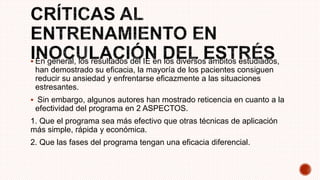  En general, los resultados del IE en los diversos ámbitos estudiados,
han demostrado su eficacia, la mayoría de los pacientes consiguen
reducir su ansiedad y enfrentarse eficazmente a las situaciones
estresantes.
 Sin embargo, algunos autores han mostrado reticencia en cuanto a la
efectividad del programa en 2 ASPECTOS.
1. Que el programa sea más efectivo que otras técnicas de aplicación
más simple, rápida y económica.
2. Que las fases del programa tengan una eficacia diferencial.
 