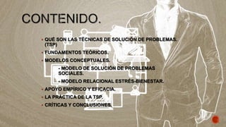  QUÉ SON LAS TÉCNICAS DE SOLUCIÓN DE PROBLEMAS.
(TSP)
 FUNDAMENTOS TEÓRICOS.
 MODELOS CONCEPTUALES.
- MODELO DE SOLUCIÓN DE PROBLEMAS
SOCIALES.
- MODELO RELACIONAL ESTRÉS-BIENESTAR.
 APOYO EMPÍRICO Y EFICACIA.
 LA PRÁCTICA DE LA TSP.
 CRÍTICAS Y CONCLUSIONES.
 