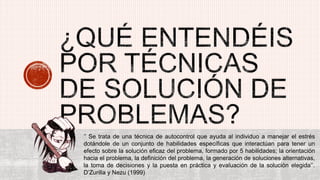 ‘’ Se trata de una técnica de autocontrol que ayuda al individuo a manejar el estrés
dotándole de un conjunto de habilidades específicas que interactúan para tener un
efecto sobre la solución eficaz del problema, formado por 5 habilidades; la orientación
hacia el problema, la definición del problema, la generación de soluciones alternativas,
la toma de decisiones y la puesta en práctica y evaluación de la solución elegida‘’.
D’Zurilla y Nezu (1999)
 