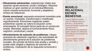  Situaciones estresantes: experiencias vitales que
suponen ajuste personal, social o biológico. Mayores
implican un gran cambio en el individuo/Menores,
menor impacto emocional, funcional y adaptativo.
Ambos se relacionan.
 Estrés emocional: respuesta emocional inmediata ante
un evento, modulada, transformada o modificada
cognitivamente. Emociones negativas suelen
predominar cuando se valora la situación como
amenazante. El concepto forma parte de un constructo
amplio. Bienestar, abarca el funcionamiento físico,
cognitivo, conductual y social.
 Afrontamiento de solución de problemas: integra
procesos de valoración cognitiva y las actividades de
afrontamiento general de la solución de problemas
sociales. Se concibe de forma más amplia y versátil y
puede estar dirigida a objetivos de solución de
problemas, modulación de la respuesta emocional o
ambos.
Lazarus define el estrés
como la relación entre un
individuo y el ambiente,
donde demandas superan los
recursos para el
afrontamiento que percibe el
sujeto. Similar a la definición
de problema, que también es
un estresor.
Tres principales variables
(D’Zurilla y Nezu ,2010):
 
