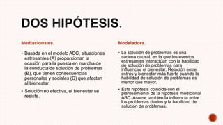 Mediacionales.
 Basada en el modelo ABC, situaciones
estresantes (A) proporcionan la
ocasión para la puesta en marcha de
la conducta de solución de problemas
(B), que tienen consecuencias
personales y sociales (C) que afectan
al bienestar.
 Solución no efectiva, el bienestar se
resiste.
Modeladora.
 La solución de problemas es una
cadena causal, en la que los eventos
estresantes interactúan con la habilidad
de solución de problemas para
influenciar el bienestar. Relación entre
estrés y bienestar más fuerte cuando la
habilidad de solución de problemas es
menor que mayor.
 Esta hipótesis coincide con el
planteamiento de la hipótesis medicional
ABC. Asume también la influencia entre
los problemas diarios y la habilidad de
solución de problemas.
 