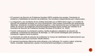  El Inventario de Solución de Problemas Sociales (ISPS) engloba dos escalas: Orientación al
problema y habilidades de solución de problemas. Son procesos independientes pero relacionados.
 La integración y los resultados de los análisis factoriales con el ISPS dieron lugar a un modelo de
solución de problemas revisado con cinco dimensiones. Este modelo comprende dos dimensiones
diferentes, orientación al problema (positiva/negativa), y tres dimensiones que corresponden a tres
estilos de solución de problemas (racional/impulsivo/evitativo) Estas pueden ser medidas en el
Inventario de Solución de Problemas Sociales Revisado (D’Zurilla et. al., 2002).
 Función motivacional, la orientación positiva, facilita el esfuerzo adaptativo de solución de
problemas, incrementa los esfuerzos de abordaje. La TSP provee estrategias para cambiar la
orientación negativa hacia la positiva.
 La dimensión de estilo de solución de problemas no incluye las habilidades de implementación que
son necesarias para que el proceso resulte efectivo.
 En general importantes diferencias entre eficaces y los ineficaces. En cuanto a salud, síntomas
físicos, ansiedad, depresiones y ajuste o funcionamiento psicológico y emocionales.
 