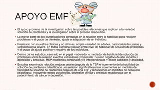  El apoyo proviene de la investigación sobre las posibles relaciones que implican a la variedad
solución de problemas y la investigación sobre el proceso terapéutico.
 La mayor parte de las investigaciones centradas en la relación entre la habilidad para resolver
problemas y el grado de bienestar, ajuste o adaptación de un individuo.
 Realizado con muestras clínicas y no clínicas, amplia variedad de edades, nacionalidades, razas y
sintomatología severa. En todos estrecha relación entre nivel de habilidad de solución de problemas
y el grado de ajuste positivo y negativo de los individuos.
 Dentro de los estudios, centrado en el papel moderador o mediador de habilidad de solución de
problemas sobre la relación eventos estresantes y bienestar. Suceso negativo de alto impacto =
depresión y ansiedad. HSP problemas personales y/o interpersonales = estrés cotidiano y ansiedad.
 Estudios examinado relación, mejoras ajuste después de la TSP e incremento de la habilidad de
solución de problemas. Identificado una relación significativa entre incrementos en medidas de
habilidad de solución de problemas después de una TSP y reducciones en medidas de desajuste
psicológico, incluyendo estrés psicológico, depresión clínica y ansiedad relacionada con el
padecimiento de cáncer y depresión.
 