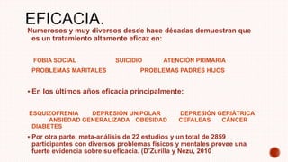 Numerosos y muy diversos desde hace décadas demuestran que
es un tratamiento altamente eficaz en:
FOBIA SOCIAL SUICIDIO ATENCIÓN PRIMARIA
PROBLEMAS MARITALES PROBLEMAS PADRES HIJOS
 En los últimos años eficacia principalmente:
ESQUIZOFRENIA DEPRESIÓN UNIPOLAR DEPRESIÓN GERIÁTRICA
ANSIEDAD GENERALIZADA OBESIDAD CEFALEAS CÁNCER
DIABETES
 Por otra parte, meta-análisis de 22 estudios y un total de 2859
participantes con diversos problemas físicos y mentales provee una
fuerte evidencia sobre su eficacia. (D’Zurilla y Nezu, 2010
 
