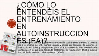 ‘’ El EA es una técnica cognitivo-conductual la cual enseña al sujeto a que se
dé a sí mismo de una manera rápida y eficaz un conjunto de órdenes o
instrucciones útiles y adaptativas para el automanejo de una determinada
conducta en la que está teniendo problemas, le resulta muy difícil o incluso
imposible de realizar. ‘’ Meichenbaum (Año?)
 