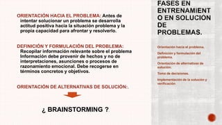 Orientación hacia el problema.
Definición y formulación del
problema.
Orientación de alternativas de
solución.
Toma de decisiones.
Implementación de la solución y
verificación
ORIENTACIÓN HACIA EL PROBLEMA: Antes de
intentar solucionar un problema se desarrolla
actitud positiva hacia la situación problema y la
propia capacidad para afrontar y resolverlo.
DEFINICIÓN Y FORMULACIÓN DEL PROBLEMA:
Recopilar información relevante sobre el problema
Información debe provenir de hechos y no de
interpretaciones, asunciones o procesos de
razonamiento emocional. Debe recogerse en
términos concretos y objetivos.
ORIENTACIÓN DE ALTERNATIVAS DE SOLUCIÓN:.
¿ BRAINSTORMING ?.
 