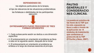 DEPENDIENDO DE:
los objetivos particulares de la terapia,
el tipo de relevancia de las situaciones problemáticas
las fortalezas o debilidades de los participantes
ejecución
ENTRENAMIENTO PUEDE PROCEDER DE TRES
FORMAS DIFERENTES
 1. Cada subsecuente sesión se dedica a una dimensión
específica
 2. El entrenamiento en orientación al problema se lleva
a cabo en la siguiente sesión, después de la inicial
 3. El entrenamiento en orientación al problema se
enfatiza a lo largo de diversas sesiones al principio
La puesta en práctica de
las fases de la TSP que
ha sido expuesta se
lleva a cabo a través de
la aplicación de 14
módulos de tratamiento
que conforman el
protocolo de la TSP
(D’Zurilla y Nezu, 2007).
.
 