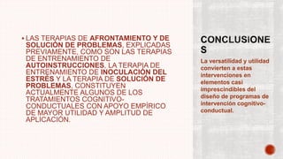  LAS TERAPIAS DE AFRONTAMIENTO Y DE
SOLUCIÓN DE PROBLEMAS, EXPLICADAS
PREVIAMENTE, COMO SON LAS TERAPIAS
DE ENTRENAMIENTO DE
AUTOINSTRUCCIONES, LA TERAPIA DE
ENTRENAMIENTO DE INOCULACIÓN DEL
ESTRÉS Y LA TERAPIA DE SOLUCIÓN DE
PROBLEMAS, CONSTITUYEN
ACTUALMENTE ALGUNOS DE LOS
TRATAMIENTOS COGNITIVO-
CONDUCTUALES CON APOYO EMPÍRICO
DE MAYOR UTILIDAD Y AMPLITUD DE
APLICACIÓN.
La versatilidad y utilidad
convierten a estas
intervenciones en
elementos casi
imprescindibles del
diseño de programas de
intervención cognitivo-
conductual.
 
