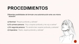 Diferentes posibilidades de formular una autoinstrucción ante una misma
situación:
a) Nominal: “Respira profundo y cálmate”
b) En primera persona: “Voy a respirar profundo y me voy a calmar”
c) En segunda persona: “Te vendría bien respirar profundo y calmarte”
d) Imperativa: “Hazlo, respira profundo y cálmate”
 