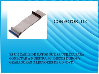 CONECTOR IDE ES UN CABLE DE DATOS QUE SE UTILIZA PARA CONECTAR A NUESTRA PC, DISCOS DUROS Y GRABADORAS O LECTORES DE CD /DVD. 