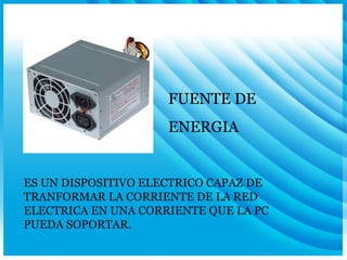 FUENTE DE  ENERGIA ES UN DISPOSITIVO ELECTRICO CAPAZ DE TRANFORMAR LA CORRIENTE DE LA RED ELECTRICA EN UNA CORRIENTE QUE LA PC PUEDA SOPORTAR. 
