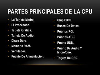 • La Tarjeta Madre.
• El Procesado.
• Tarjeta Grafica.
• Tarjeta De Audio.
• Disco Duro.
• Memoria RAM.
• Ventilador.
• Fuente De Alimentación.
• Chip BIOS.
• Buses De Datos.
• Puertos PCI.
• Puertos AGP.
• Puerto USB.
• Puerto De Audio Y
Micrófono.
• Tarjeta De RED.
PARTES PRINCIPALES DE LA CPU
 