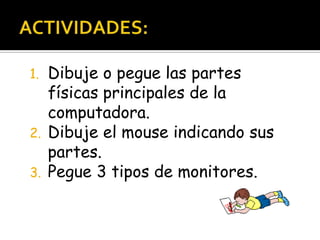 ACTIVIDADES:Dibuje o pegue las partes físicas principales de la computadora.Dibuje el mouse indicando sus partes.Pegue 3 tipos de monitores.En la agenda: martes 29-3: Tarea de computo
