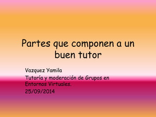 Partes que componen a un 
buen tutor 
Vazquez Yamila 
Tutoría y moderación de Grupos en 
Entornos Virtuales. 
25/09/2014 
 