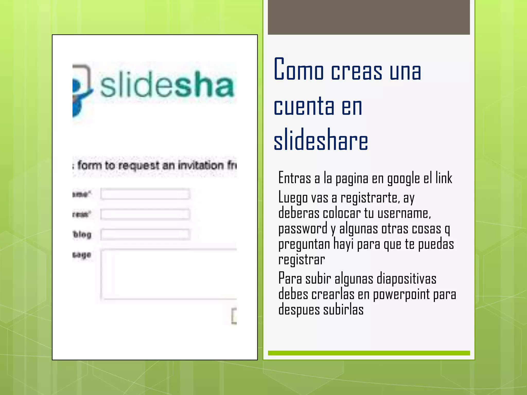 Como creas una
cuenta en
slideshare
Entras a la pagina en google el link
Luego vas a registrarte, ay
deberas colocar tu username,
password y algunas otras cosas q
preguntan hayi para que te puedas
registrar
Para subir algunas diapositivas
debes crearlas en powerpoint para
despues subirlas
 
