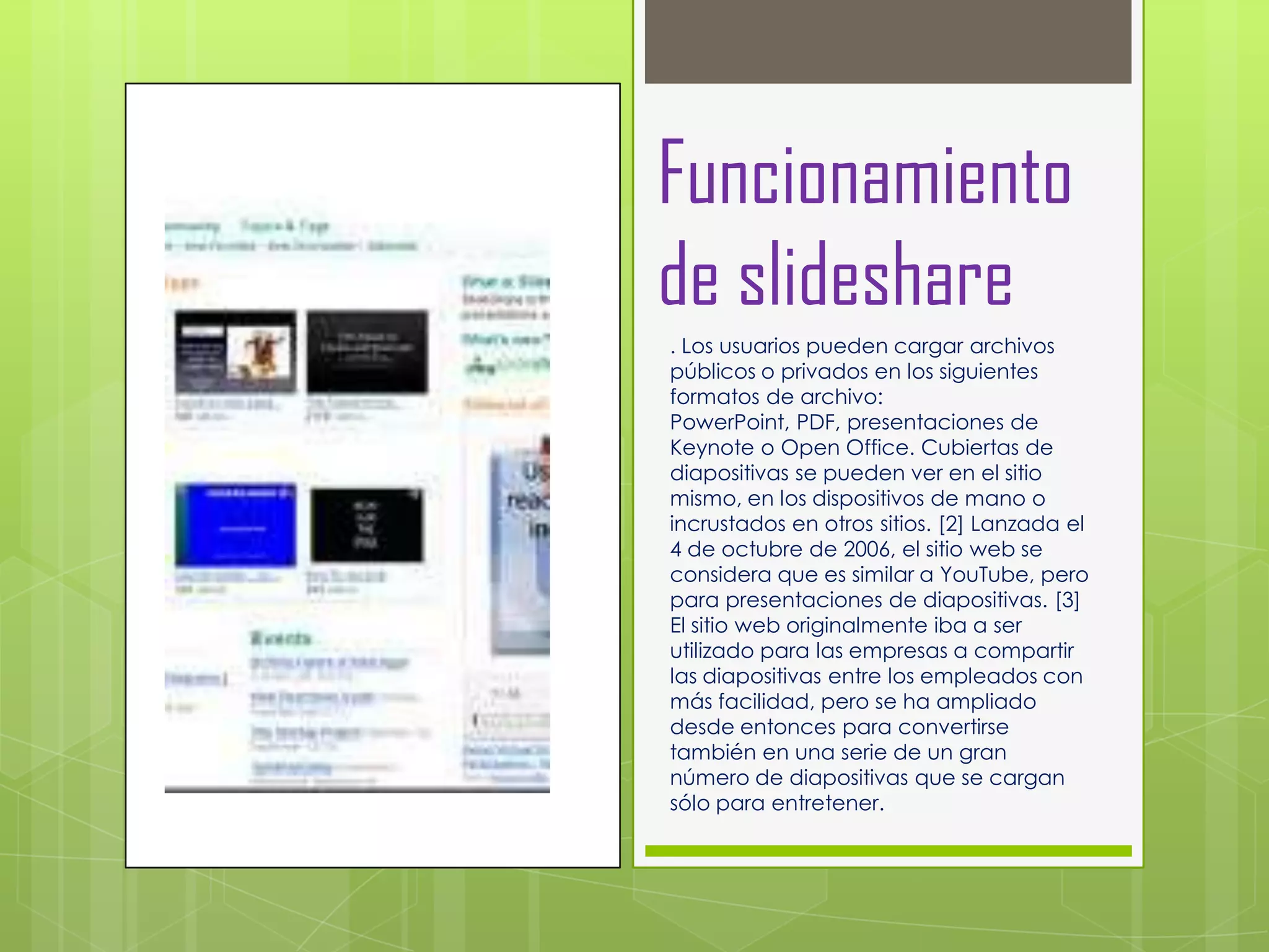 Funcionamiento
de slideshare
. Los usuarios pueden cargar archivos
públicos o privados en los siguientes
formatos de archivo:
PowerPoint, PDF, presentaciones de
Keynote o Open Office. Cubiertas de
diapositivas se pueden ver en el sitio
mismo, en los dispositivos de mano o
incrustados en otros sitios. [2] Lanzada el
4 de octubre de 2006, el sitio web se
considera que es similar a YouTube, pero
para presentaciones de diapositivas. [3]
El sitio web originalmente iba a ser
utilizado para las empresas a compartir
las diapositivas entre los empleados con
más facilidad, pero se ha ampliado
desde entonces para convertirse
también en una serie de un gran
número de diapositivas que se cargan
sólo para entretener.
 