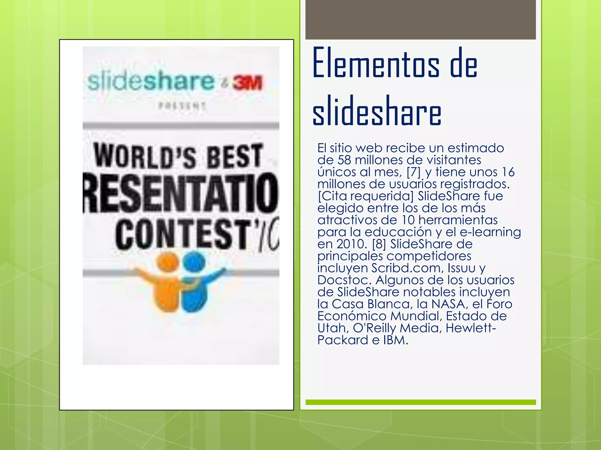 Elementos de
slideshare
El sitio web recibe un estimado
de 58 millones de visitantes
únicos al mes, [7] y tiene unos 16
millones de usuarios registrados.
[Cita requerida] SlideShare fue
elegido entre los de los más
atractivos de 10 herramientas
para la educación y el e-learning
en 2010. [8] SlideShare de
principales competidores
incluyen Scribd.com, Issuu y
Docstoc. Algunos de los usuarios
de SlideShare notables incluyen
la Casa Blanca, la NASA, el Foro
Económico Mundial, Estado de
Utah, O'Reilly Media, Hewlett-
Packard e IBM.
 