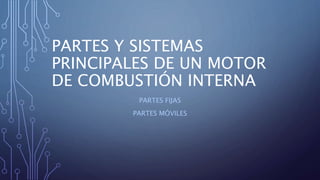 PARTES Y SISTEMAS
PRINCIPALES DE UN MOTOR
DE COMBUSTIÓN INTERNA
PARTES FIJAS
PARTES MÓVILES
 