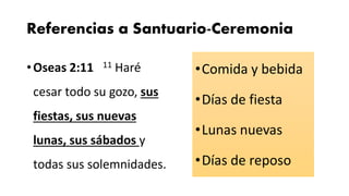 Referencias a Santuario-Ceremonia
•Oseas 2:11 11 Haré
cesar todo su gozo, sus
fiestas, sus nuevas
lunas, sus sábados y
todas sus solemnidades.
•Comida y bebida
•Días de fiesta
•Lunas nuevas
•Días de reposo
 