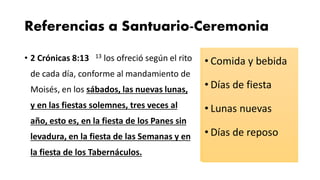 Referencias a Santuario-Ceremonia
• 2 Crónicas 8:13 13 los ofreció según el rito
de cada día, conforme al mandamiento de
Moisés, en los sábados, las nuevas lunas,
y en las fiestas solemnes, tres veces al
año, esto es, en la fiesta de los Panes sin
levadura, en la fiesta de las Semanas y en
la fiesta de los Tabernáculos.
• Comida y bebida
• Días de fiesta
• Lunas nuevas
• Días de reposo
 
