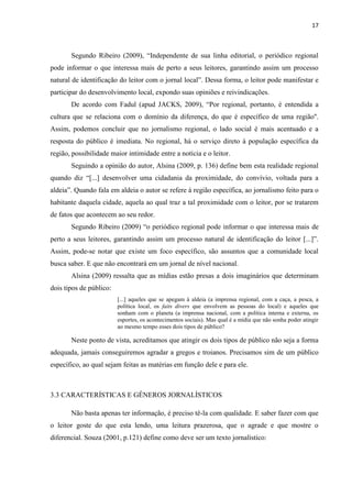 17



       Segundo Ribeiro (2009), ―Independente de sua linha editorial, o periódico regional
pode informar o que interessa mais de perto a seus leitores, garantindo assim um processo
natural de identificação do leitor com o jornal local‖. Dessa forma, o leitor pode manifestar e
participar do desenvolvimento local, expondo suas opiniões e reivindicações.
       De acordo com Fadul (apud JACKS, 2009), ―Por regional, portanto, é entendida a
cultura que se relaciona com o domínio da diferença, do que é específico de uma região''.
Assim, podemos concluir que no jornalismo regional, o lado social é mais acentuado e a
resposta do público é imediata. No regional, há o serviço direto à população específica da
região, possibilidade maior intimidade entre a notícia e o leitor.
       Seguindo a opinião do autor, Alsina (2009, p. 136) define bem esta realidade regional
quando diz ―[...] desenvolver uma cidadania da proximidade, do convívio, voltada para a
aldeia‖. Quando fala em aldeia o autor se refere à região específica, ao jornalismo feito para o
habitante daquela cidade, aquela ao qual traz a tal proximidade com o leitor, por se tratarem
de fatos que acontecem ao seu redor.
       Segundo Ribeiro (2009) ―o periódico regional pode informar o que interessa mais de
perto a seus leitores, garantindo assim um processo natural de identificação do leitor [...]‖.
Assim, pode-se notar que existe um foco específico, são assuntos que a comunidade local
busca saber. E que não encontrará em um jornal de nível nacional.
       Alsina (2009) ressalta que as mídias estão presas a dois imaginários que determinam
dois tipos de público:
                         [...] aqueles que se apegam à aldeia (a imprensa regional, com a caça, a pesca, a
                         política local, os faits divers que envolvem as pessoas do local) e aqueles que
                         sonham com o planeta (a imprensa nacional, com a política interna e externa, os
                         esportes, os acontecimentos sociais). Mas qual é a mídia que não sonha poder atingir
                         ao mesmo tempo esses dois tipos de público?

       Neste ponto de vista, acreditamos que atingir os dois tipos de público não seja a forma
adequada, jamais conseguiremos agradar a gregos e troianos. Precisamos sim de um público
específico, ao qual sejam feitas as matérias em função dele e para ele.



3.3 CARACTERÍSTICAS E GÊNEROS JORNALÍSTICOS

       Não basta apenas ter informação, é preciso tê-la com qualidade. E saber fazer com que
o leitor goste do que esta lendo, uma leitura prazerosa, que o agrade e que mostre o
diferencial. Souza (2001, p.121) define como deve ser um texto jornalístico:
 
