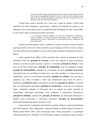 18



                        Um texto jornalístico pode proporcionar uma leitura mais ou menos amena, pode até
                        fazer brotar uma gargalhada dos lábios do leitor, ou comovê-lo até as lágrimas, pode
                        fugir às formas rotineiras de elaborar as mensagens. Mas não deve perder de vista os
                        princípios régios de enunciação jornalística.

       A partir disso, pode-se perceber que o texto tem o poder de entreter o leitor, basta
construí-lo da forma adequada a qual alcance o objetivo do jornalista de mostrar o seu
diferencial e ao mesmo tempo exercer seu papel de passar informação ao leitor. Souza (2001,
p.116) reforça o que é de interesse do leitor e do jornal:
                        [...] a um jornal interessa, sobretudo, ser eficaz na veiculação de informação e
                        cativar a audiência. As notícias não trazem unicamente o que é ―importante‖, tem
                        também de trazer o que é ―interessante‖ ou, pelo menos têm de ser contadas de uma
                        forma interessante.

       Portanto, não basta apenas cativar a audiência, é preciso construir o texto de maneira
que faça prender o leitor até o final da matéria, que ele chegue ao final sem sentir cansaço,
com uma leitura que seja agradável e que ao mesmo tempo transmita informação relevante ao
público.
       Ainda segundo Souza (2001, p.122) o jornalista deve respeitar os princípios do texto
informativo. São eles: princípio da correção, o texto deve respeitar as regras gramaticais,
obedecer as normas de estilo do jornal e ajustar-se à realidade; princípio da clareza, o texto
deve ser de fácil compreensão; princípio da simplicidade, texto de linguagem simples;
princípio da funcionalidade, adaptação às necessidades do jornal; princípio da precisão,
cada palavra deve ser escolhida de acordo com o seu valor semântico. As fontes devem ser
identificadas, exceto se necessitarem anonimato; princípio da sedução, texto cativante e
agradável, que tenha vivacidade e ritmo para proporcionar uma leitura de prazer e
gratificação; princípio do rigor, texto precioso e rigoroso; princípio da eficácia, o essencial
deve ser imediatamente apreendido; princípio da coordenação, o texto deve ser encadeado,
lógico, conduzido, ordenado. A informação deve ser exposta por etapas; princípio da
selectividade, informação selecionada, evitar evidências e irrelevâncias informativas;
princípio da utilidade, conteúdo útil; princípio de interesse, dar informação interessante e
também tornar interessante a informação importante; princípio da hierarquização,
informação hierarquizada ajuda a estruturar o texto.
       E para respeitar os princípios do jornalismo é preciso conhecer os gêneros jornalísticos
deste meio impresso. Para compreender o espaço da opinião na mídia impressa recorremos a
Beltrão (apud MELO 2003, p.58) mencionado como ―único pesquisador a se preocupar
sistematicamente com o fenômeno‖ de classificação de gêneros jornalísticos, para conceituar
 