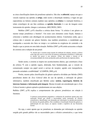 19



as cinco classificações dentro do jornalismo opinativo. São elas: o editorial, espaço em que o
veículo expressa sua opinião; o artigo, onde ocorre a dissertação temática, o lugar em que
especialistas ou leitores comuns expõem suas opiniões; a crônica é a narração histórica, o
relato cronológico de um fato cotidiano; a opinião ilustrada é o uso da imagem como
instrumento de opinião: charges e caricaturas. (BELTRÃO, 2003)
        Bulhões (2007, p.47) classifica a crônica desta forma: ―A crônica é um gênero ao
mesmo tempo jornalístico e literário‖. Um texto com elementos como ficção, fantasia e
criticismo e também com abordagem de acontecimentos diários. Concluímos então, que a
crônica não é somente um gênero literário, mas também jornalístico, a modalidade que
acompanha a sucessão dos fatos no tempo e se conforma às exigências do conteúdo e da
função a que se presta em uma dada situação. Bulhões (2007, p.49) ainda acrescenta a relação
do cronista com a redação de um jornal:
                       ―E, mesmo que o cronista esteja ausente do ambiente de redação, encarar a crônica
                       como algo que convive com textos de natureza estritamente jornalística é válido para
                       se atentar um pouco à sua natureza. Afinal, ela respira o mesmo ar de
                       circunstancialidade dos textos produzidos pelos profissionais da imprensa diária.

        Sendo assim, o cronista se inspira nos acontecimentos diários, que constituem a base
da crônica. ―É com a opinião segura, abalizada, bem fundamentada, que o veículo de
comunicação cumpre seu papel social a serviço do receptor, agindo com transparência,
passando seriedade e credibilidade‖. (CAMPOS, 2009, p.4)
        Porém, mesmo pelas classificações do gênero opinativo divididas por Beltrão (2003)
percebemos dentro do Área Cultural além do uso da opinião, a utilização do gênero
informativo, também classificado por Beltrão como: notícia, reportagem, história de
interesse humano e informação pela imagem. Mesmo levando em consideração que o Área
Cultural mostre o gênero opinativo predominante em suas edições.
Bulhões (2007, p.39) explica o comportamento dos gêneros jornalísticos em relação à
literatura:
                       A natureza essencialmente pragmática e utilitarista do jornalismo aponta para uma
                       realização formal que atende a necessidades muito prementes de eficácia
                       comunicativa, identificadas com demandas por informação ou opinião provenientes
                       do interesse do grande público. Daí a tendência à fossilização formal dos gêneros, à
                       padronização de seus traços, ao aspecto viciado e repetitivo de sua fisionomia
                       textual.

        Ou seja, o autor aponta que no jornalismo as demandas por informação ou opinião
surgida pelo grande público são as necessidades para a eficácia comunicativa, o que torna
 