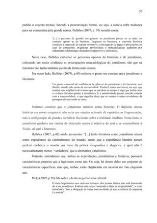 20



padrão o aspecto textual, fazendo a pasteurização formal, ou seja, a notícia sofre mudança
para ser consumida pela grande massa. Bulhões (2007, p. 39) ressalta ainda:

                          ―[...] o percurso da questão dos gêneros no jornalismo parece ter se dado em
                          caminho oposto ao da literatura. Enquanto na literatura, a trajetória histórica
                          conduziu à superação do caráter normativo, com negação de regras e prescrições, no
                          caso do jornalismo, exigências profissionais e mercadológicas acabaram por
                          sedimentar a delimitação de padrões expressivos e estilísticos.

        Neste caso, Bulhões esclarece os percursos opostos da literatura e do jornalismo,
colocando em maior evidência as preocupações mercadológicas do jornalismo, não que na
literatura não tenha também, porém de forma mais amena.
        Por outro lado, Bulhões (2007), p.40) enfatiza o ponto em comum entre jornalismo e
literatura:
                          Um ponto essencial da confluência de gêneros do jornalismo e da literatura, sem
                          dúvida, atende pelo nome de narratividade. Produzir textos narrativos, ou seja, que
                          contam uma seqüência de eventos que se sucedem no tempo, é algo que inclui tanto
                          a vivência literária quanto à jornalística. E a narratividade possui conexão estreita
                          com a temporalidade, o que significa dizer que se contam eventos reveladores da
                          passagem de um estado ao outro.

        Podemos concluir que o jornalismo também conta histórias. O depósito dessas
histórias em nosso imaginário não seria um simples acúmulo de experiências fragmentadas,
mas a configuração de grandes narrativas ficcionais sobre a realidade imediata. Nesta linha, o
jornalismo perderia seu caráter de descrição neutra e objetiva do real e se assemelharia à
ficção, tal qual a literatura.
        Bulhões (2007, p.40) ainda acrescenta: ―[...] tanto literatura como jornalismo atuam
como expedientes de conhecimento do mundo, sendo que a experiência literária parece
preferir conhecer o mundo por meio da prática imaginativa e alegórica, a qual não é
necessariamente menos ―verdadeira‖ que a alternativa jornalística.
        Portanto, entendemos que, ambas as experiências, jornalísticas e literárias, possuem
características próprias que a legitimam como tais. Ou seja, há dentro delas um conjunto de
características específicas, mas que, ambas, estão objetivadas em mostrar um fato enquanto
tais.
        Melo (2009, p.28) fala sobre o texto no jornalismo cultural:
                          O texto hegemônico nos cadernos culturais dos jornais diários não está dissociado
                          do texto jornalístico. Embora não esteja ―amarrado à ideia de originalidade‖, o texto
                          jornalístico ―tem a obrigação de trazer uma novidade, já que a essência da imprensa
                          é a notícia‖.
 