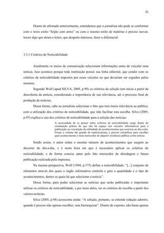 21



       Diante do afirmado anteriormente, entendemos que o jornalista não pode se conformar
com o texto estilo ―feijão com arroz‖ ou com o mesmo estilo de matérias é preciso inovar,
trazer algo que atraia o leitor, que desperte interesse, fazer o diferencial.




3.3.1 Critérios de Noticiabilidade


       Atualmente os meios de comunicação selecionam informações antes de veicular uma
notícia. Isso acontece porque toda instituição possui sua linha editorial, que condiz com os
critérios de noticiabilidade impostos por esses veículos ou que deveriam ser seguidos pelos
mesmos.
       Segundo Wolf (apud SILVA, 2005, p.99) os critérios de seleção tem início a partir da
descoberta da notícia, considerando a importância de sua relevância, até o processo final de
produção de notícias.
       Dessa forma, cabe ao jornalista selecionar o fato que tem maior relevância ao público,
com a utilização dos critérios de noticiabilidade, que irão facilitar esta escolha. Silva (2005,
p.97) explica o uso dos critérios de noticiabilidade para a seleção das notícias:
                         A necessidade de se pensar sobre critérios de noticiabilidade surge diante da
                         constatação prática de que não há espaço nos veículos informativos para a
                         publicação ou veiculação da infinidade de acontecimentos que ocorrem no dia-a-dia.
                         Frente a volume tão grande de matéria-prima, é preciso estratificar para escolher
                         qual acontecimento é mais merecedor de adquirir existência pública como notícia.

       Sendo assim, o autor relata o enorme número de acontecimentos que surgem ao
decorrer do dia-a-dia, e é nesta hora em que é necessário aplicar os critérios de
noticiabilidade, e de forma concisa optar pelo fato merecedor da abordagem e futura
publicação realizada pela imprensa.
       Na mesma perspectiva, Wolf (1994, p.175) define a noticiabilidade: ―[...] conjunto de
elementos através dos quais o órgão informativo controla e gere a quantidade e o tipo de
acontecimentos, dentre os quais há que selecionar a notícia‖.
       Dessa forma, para poder selecionar as notícias que serão publicadas é importante
utilizar os critérios de noticiabilidade, e por meio deles, ter os critérios de escolha a partir dos
valores-notícias.
       Silva (2005, p.98) acrescenta ainda: ―A seleção, portanto, se entende redação adentro,
quando é preciso não apenas escolher, mas hierarquizar‖. Diante do exposto, não basta apenas
 