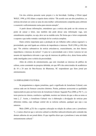 23



       Um dos critérios presente neste projeto é o da brevidade. Golding e Elliott (apud
WOLF, 1994, p.185) falam a respeito deste critério: ―De acordo com um dito jornalístico, as
notícias deveriam ser como as saias de uma mulher: suficientemente compridas para cobrirem
o essencial e suficientemente curtas para reterem atenção‖.
       A partir dessas informações, entendemos que a notícia não pode ser tão extensa ao
ponto de cansar o leitor, mas também não pode deixar uma informação vaga, sem
entendimento completo, ou seja, deve ser na medida certa. De forma que o leitor compreenda
o exposto e que tenha vontade e satisfação de ler a notícia completa.
       Outro critério importante para a produção de um folhetim sobre cultura regional é a
proximidade, que está ligada aos critérios de importância e interesse. Wolf (1994, p.180) fala
que: ―Os critérios substantivos da notícia articulam-se, essencialmente, em dois fatores:
importância e interesse da notícia‖. E para ter a proximidade com o leitor é preciso ter um
assunto de importância relevante e que seja de interesse do público alvo, desta forma ambos
estão interligados com o critério de proximidade.
       Além do critério de entretenimento, que está vinculado ao interesse do público de
cultura, como constatado na pesquisa tabulada, em que 40% dos entrevistados de acadêmicos
de 18 a 24 anos do Ibes-Sociesc de Blumenau, SC responderam que lêem jornal por
entretenimento.



3.4 JORNALISMO CULTURAL

       Se perguntarmos a alguns jornalistas, qual o significado de Jornalismo Cultural, com
certeza cada um irá fornecer conceitos distintos. Porém, podemos acrescentar as qualidades
imprescindíveis para um bom texto de Jornalismo Cultural. Segundo Piza (2004, p.70) ―[...] o
texto precisa ter clareza, coerência e agilidade, mostrar aos leitores do que a obra ou tema se
trata [...]‖. Assim, o Jornalismo Cultural visa à elaboração e divulgação de notícias para
diferentes mídias, cujo enfoque central são as notícias culturais, qualquer que seja a sua
natureza.
       Melo (2009, p.25) faz a seguinte colocação na relação da cultura com o jornalismo:
―[...] vamos observar que o universo cultural se distribui indiscutivelmente pelo conteúdo das
demais editorias de um jornal diário. O que significa dizer que o jornalismo é uma atividade
eminentemente cultural.‖
 