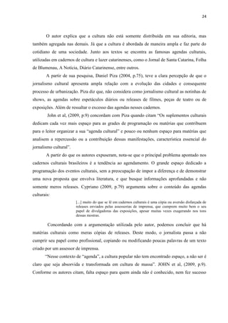 24



       O autor explica que a cultura não está somente distribuída em sua editoria, mas
também agregada nas demais. Já que a cultura é abordada de maneira ampla e faz parte do
cotidiano de uma sociedade. Junto aos textos se encontra as famosas agendas culturais,
utilizadas em cadernos de cultura e lazer catarinenses, como o Jornal de Santa Catarina, Folha
de Blumenau, A Notícia, Diário Catarinense, entre outros.
       A partir de sua pesquisa, Daniel Piza (2004, p.75), teve a clara percepção de que o
jornalismo cultural apresenta ampla relação com a evolução das cidades e consequente
processo de urbanização. Piza diz que, não considera como jornalismo cultural as notinhas de
shows, as agendas sobre espetáculos diários ou releases de filmes, peças de teatro ou de
exposições. Além de ressaltar o excesso das agendas nesses cadernos.
        John et al, (2009, p.9) concordam com Piza quando citam ―Os suplementos culturais
dedicam cada vez mais espaço para as grades de programação ou matérias que contribuem
para o leitor organizar a sua ―agenda cultural‖ e pouco ou nenhum espaço para matérias que
analisem a repercussão ou a contribuição dessas manifestações, característica essencial do
jornalismo cultural‖.
       A partir do que os autores expuseram, nota-se que o principal problema apontado nos
cadernos culturais brasileiros é a tendência ao agendamento. O grande espaço dedicado a
programação dos eventos culturais, sem a preocupação de impor a diferença e de demonstrar
uma nova proposta que envolva literatura, e que busque informações aprofundadas e não
somente meros releases. Cypriano (2009, p.79) argumenta sobre o conteúdo das agendas
culturais:
                        [...] muito do que se lê em cadernos culturais é uma cópia ou aversão disfarçada de
                        releases enviados pelas assessorias de imprensa, que cumprem muito bem o seu
                        papel de divulgadoras das exposições, apesar muitas vezes exagerando nos tons
                        dessas mostras.

        Concordando com a argumentação utilizada pelo autor, podemos concluir que há
matérias culturais como meras cópias de releases. Deste modo, o jornalista passa a não
cumprir seu papel como profissional, copiando ou modificando poucas palavras de um texto
criado por um assessor de imprensa.
       ―Nesse contexto de ―agenda‖, a cultura popular não tem encontrado espaço, a não ser é
claro que seja absorvida e transformada em cultura de massa‖. JOHN et al, (2009, p.9).
Conforme os autores citam, falta espaço para quem ainda não é conhecido, nem fez sucesso
 