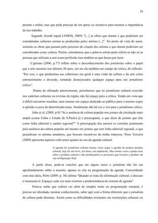 25



perante a mídia, mas que pode precisar de um apoio ou incentivo para mostrar a importância
de seu trabalho.
       Segundo Arendt (apud LEMOS, 2009) ―[...] as obras que duram e que poderiam ser
consideradas culturais seriam as produzidas pelos artistas [...]‖. No ponto de vista do autor,
somente as obras que passam pelo processo de criação dos artistas e que duram poderiam ser
consideradas como cultura. Porém, entendemos que a palavra artista pode referir-se não só as
pessoas que utilizam a arte como profissão mas também as que fazem por lazer.
      Cypriano (2006, p.77) reflete sobre o desconhecimento dos jornalistas sobre o papel
que a arte assumiu nos últimos 50 anos, em ser ela também um campo de crítica, de reflexão:
―Por isso, o que predomina nas coberturas em geral é uma visão da cultura e da arte como
entretenimento e diversão, tornando desnecessário qualquer espaço para um jornalismo
crítico‖.
            Diante do afirmado anteriormente, percebemos que no jornalismo cultural exercido
nos cadernos culturais ou revistas da região, não há espaço para a crítica. Tendo em vista que
é difícil encontrar resenhas, nem mesmo um espaço dedicado ao público para o mesmo expor
a opinião a cerca de determinado tema. Atualmente não há vez e voz para o jornalismo crítico.
        John et al, (2009, p.9) ―Se a ausência da cultura popular nos jornais da circulação mais
ampla (como Folha e Estado de S.Paulo) já é preocupante, o que dizer de jornais que têm
como linha editorial o caráter regional?‖ A preocupação dos autores se constitui justamente
pela ausência da cultura popular até mesmo em jornais que tem linha editorial regional, o que
prejudicam os artistas amadores, que buscam incentivos da mídia impressa. Nísio Teixeira
(2009) apresenta aspectos relevantes quanto ao uso da agenda cultural:

                          A agenda do jornalismo cultural muitas vezes segue a agenda do próprio produto
                          cultural, seja ele um livro, um disco, um espetáculo. Mas muitas vezes a pauta recai
                          sobre o produto cultural e não problematiza os processos que levaram o produto até
                          sua configuração final.

        A partir disso, pode-se concluir que em alguns casos o jornalista não faz um
aprofundamento sobre o assunto, apenas os cita na programação da agenda. Concordando
com esta ideia, Porto (2009, p. 36) afirma “Quando se trata da informação cultural, o descaso
é imensurável. Espaços cada vez mais restritos e predominância do sistema de agenda”.
        Nota-se então que cultura vai além de simples notas ou programação semanal, é
preciso ser abordada, mostrar conhecimento, saber agir com a forma diferente que o jornalista
de cultura pode dominar. Assim como as dificuldades existentes em instituições culturais ou
 