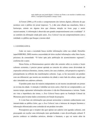 8



                        mais rápida que um jornal digital. A leitura em frente a um monitor é também mais
                        difícil, e susceptível de produzir cansaço visual.


       Já Ferrari (2004, p.19) avalia o comportamento dos leitores digitais, diferente do que
acontece com o público do jornal impresso: ―[...] dão uma olhada nas manchetes, lêem o
horóscopo, entram em alguma área que chamou atenção na home page e assim
sucessivamente. A informação é absorvida sem grande comprometimento com a realidade‖. E
ao contrário da afirmação citada pelo autor, Área Cultural visa um comprometimento com a
realidade e o público que busque o mesmo ideal.



1.1 JUSTIFICATIVA

       Cada vez mais a sociedade busca receber informações sobre sua cidade. Dornelles
(apud RIBEIRO, 2009) mostra a necessidade do leitor receber informações sobre fatos locais,
próximos da comunidade: ―O leitor opta pela publicação de acontecimentos regionais‖,
conforme diz o autor.
       Dessa forma, os blumenauenses querem saber não somente sobre os eventos e locais
culturais existentes, é preciso pensar apoiada no conceito de cultura como diversidade de
expressões artísticas (literatura, cinema, teatro), dos seus criadores, sob perspectiva regional e
principalmente na reflexão das manifestações culturais. Logo, se faz necessário um produto
com um diferencial, que mostra aos moradores da cidade o outro lado da cultura, aquele que
não é abordado nos cadernos culturais.
       O produto pode atuar de maneira independente ou até mesmo encadernado em jornais
ou revistas da cidade. A intenção é trabalhar um texto curto e fácil de ser compreendido e, ao
mesmo tempo, apresentar informações relevantes à vida dos blumenauenses e turistas. Tendo
em vista a importância dos temas, o Área Cultural busca apoio na Fundação Cultural de
Blumenau para levantar dados consistentes em função da pesquisa.
       E é com base em informações que possam acrescentar e misturar conhecimento com
interatividade ao público leitor, que o Área Cultural, tem o interesse de integrar literatura e
informação diferenciada como conteúdo de um produto inovador.
       Pressupomos que o receptor não quer apenas um caderno com agendas culturais, está
preocupado em receber uma informação mais aprofundada e mais diversificação cultural. É
preciso conhecer os trabalhos artísticos, abordar a literatura, o que vai muito além da
 