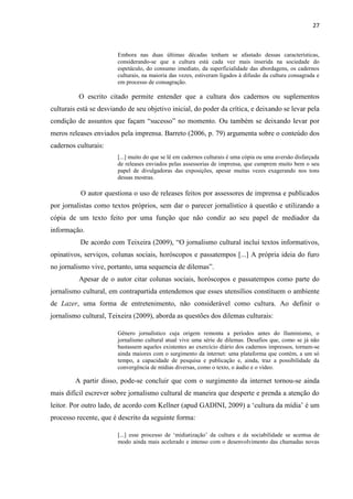 27



                        Embora nas duas últimas décadas tenham se afastado dessas características,
                        considerando-se que a cultura está cada vez mais inserida na sociedade do
                        espetáculo, do consumo imediato, da superficialidade das abordagens, os cadernos
                        culturais, na maioria das vezes, estiveram ligados à difusão da cultura consagrada e
                        em processo de consagração.

          O escrito citado permite entender que a cultura dos cadernos ou suplementos
culturais está se desviando de seu objetivo inicial, do poder da crítica, e deixando se levar pela
condição de assuntos que façam ―sucesso‖ no momento. Ou também se deixando levar por
meros releases enviados pela imprensa. Barreto (2006, p. 79) argumenta sobre o conteúdo dos
cadernos culturais:
                        [...] muito do que se lê em cadernos culturais é uma cópia ou uma aversão disfarçada
                        de releases enviados pelas assessorias de imprensa, que cumprem muito bem o seu
                        papel de divulgadoras das exposições, apesar muitas vezes exagerando nos tons
                        dessas mostras.

           O autor questiona o uso de releases feitos por assessores de imprensa e publicados
por jornalistas como textos próprios, sem dar o parecer jornalístico à questão e utilizando a
cópia de um texto feito por uma função que não condiz ao seu papel de mediador da
informação.
          De acordo com Teixeira (2009), ―O jornalismo cultural inclui textos informativos,
opinativos, serviços, colunas sociais, horóscopos e passatempos [...] A própria ideia do furo
no jornalismo vive, portanto, uma sequencia de dilemas‖.
          Apesar de o autor citar colunas sociais, horóscopos e passatempos como parte do
jornalismo cultural, em contrapartida entendemos que esses utensílios constituem o ambiente
de Lazer, uma forma de entretenimento, não considerável como cultura. Ao definir o
jornalismo cultural, Teixeira (2009), aborda as questões dos dilemas culturais:

                        Gênero jornalístico cuja origem remonta a períodos antes do Iluminismo, o
                        jornalismo cultural atual vive uma série de dilemas. Desafios que, como se já não
                        bastassem aqueles existentes ao exercício diário dos cadernos impressos, tornam-se
                        ainda maiores com o surgimento da internet: uma plataforma que contém, a um só
                        tempo, a capacidade de pesquisa e publicação e, ainda, traz a possibilidade da
                        convergência de mídias diversas, como o texto, o áudio e o vídeo.

         A partir disso, pode-se concluir que com o surgimento da internet tornou-se ainda
mais difícil escrever sobre jornalismo cultural de maneira que desperte e prenda a atenção do
leitor. Por outro lado, de acordo com Kellner (apud GADINI, 2009) a ‗cultura da mídia‘ é um
processo recente, que é descrito da seguinte forma:

                        [...] esse processo de ‗midiatização‘ da cultura e da sociabilidade se acentua de
                        modo ainda mais acelerado e intenso com o desenvolvimento das chamadas novas
 