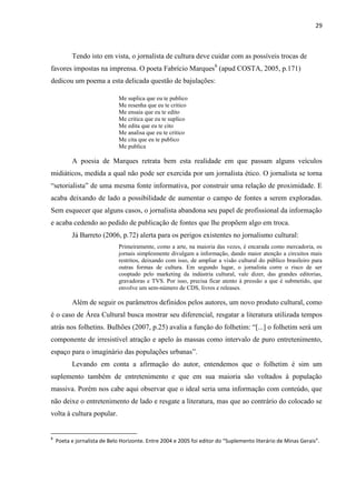 29



          Tendo isto em vista, o jornalista de cultura deve cuidar com as possíveis trocas de
favores impostas na imprensa. O poeta Fabrício Marques8 (apud COSTA, 2005, p.171)
dedicou um poema a esta delicada questão de bajulações:

                              Me suplica que eu te publico
                              Me resenha que eu te critico
                              Me ensaia que eu te edito
                              Me critica que eu te suplico
                              Me edita que eu te cito
                              Me analisa que eu te critico
                              Me cita que eu te publico
                              Me publica

          A poesia de Marques retrata bem esta realidade em que passam alguns veículos
midiáticos, medida a qual não pode ser exercida por um jornalista ético. O jornalista se torna
―setorialista‖ de uma mesma fonte informativa, por construir uma relação de proximidade. E
acaba deixando de lado a possibilidade de aumentar o campo de fontes a serem exploradas.
Sem esquecer que alguns casos, o jornalista abandona seu papel de profissional da informação
e acaba cedendo ao pedido de publicação de fontes que lhe propõem algo em troca.
          Já Barreto (2006, p.72) alerta para os perigos existentes no jornalismo cultural:
                              Primeiramente, como a arte, na maioria das vezes, é encarada como mercadoria, os
                              jornais simplesmente divulgam a informação, dando maior atenção a circuitos mais
                              restritos, deixando com isso, de ampliar a visão cultural do público brasileiro para
                              outras formas de cultura. Em segundo lugar, o jornalista corre o risco de ser
                              cooptado pelo marketing da indústria cultural, vale dizer, das grandes editorias,
                              gravadoras e TVS. Por isso, precisa ficar atento à pressão a que é submetido, que
                              envolve um sem-número de CDS, livros e releases.

          Além de seguir os parâmetros definidos pelos autores, um novo produto cultural, como
é o caso de Área Cultural busca mostrar seu diferencial, resgatar a literatura utilizada tempos
atrás nos folhetins. Bulhões (2007, p.25) avalia a função do folhetim: ―[...] o folhetim será um
componente de irresistível atração e apelo às massas como intervalo de puro entretenimento,
espaço para o imaginário das populações urbanas‖.
          Levando em conta a afirmação do autor, entendemos que o folhetim é sim um
suplemento também de entretenimento e que em sua maioria são voltados à população
massiva. Porém nos cabe aqui observar que o ideal seria uma informação com conteúdo, que
não deixe o entretenimento de lado e resgate a literatura, mas que ao contrário do colocado se
volta à cultura popular.


8
    Poeta e jornalista de Belo Horizonte. Entre 2004 e 2005 foi editor do “Suplemento literário de Minas Gerais”.
 